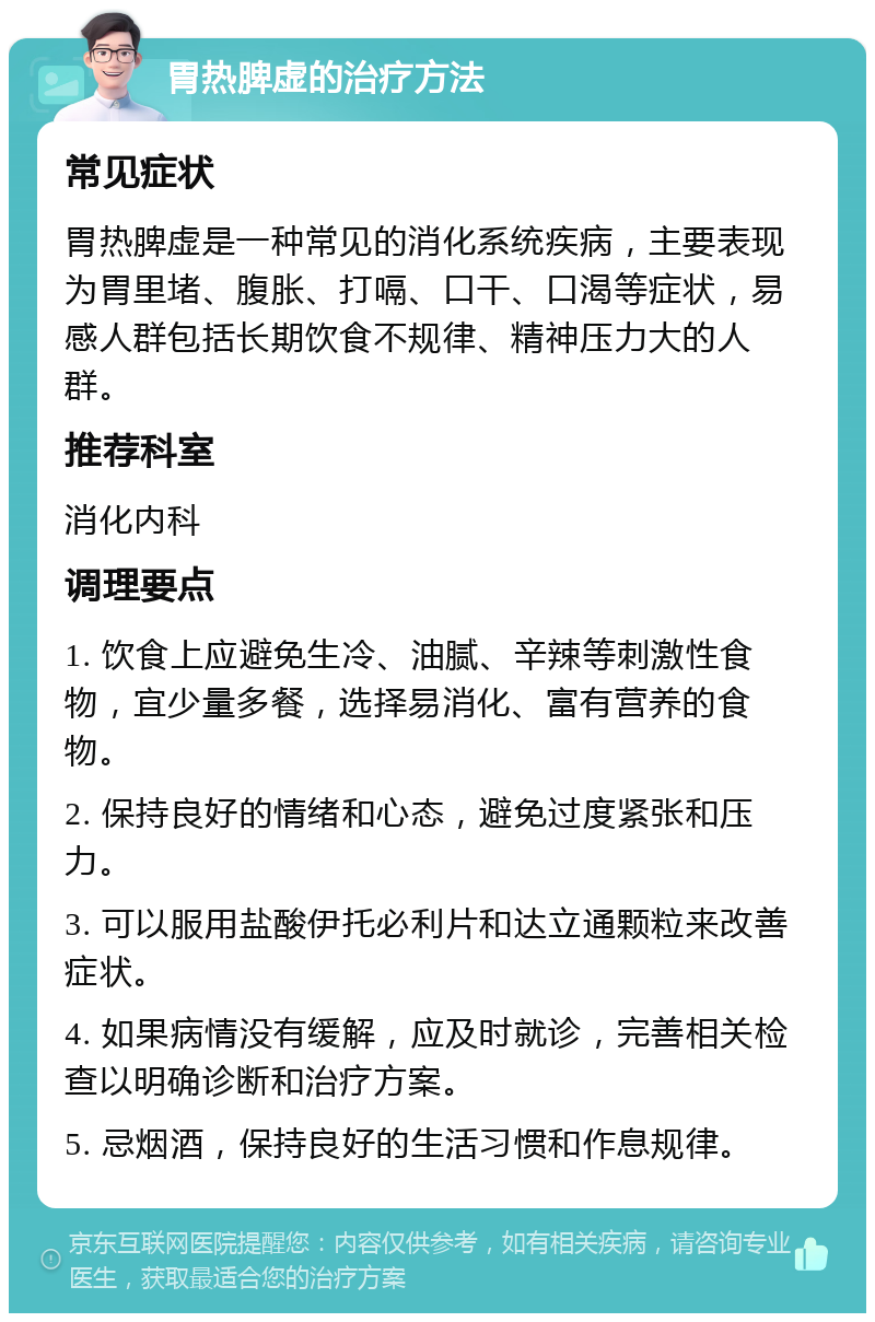 胃热脾虚的治疗方法 常见症状 胃热脾虚是一种常见的消化系统疾病，主要表现为胃里堵、腹胀、打嗝、口干、口渴等症状，易感人群包括长期饮食不规律、精神压力大的人群。 推荐科室 消化内科 调理要点 1. 饮食上应避免生冷、油腻、辛辣等刺激性食物，宜少量多餐，选择易消化、富有营养的食物。 2. 保持良好的情绪和心态，避免过度紧张和压力。 3. 可以服用盐酸伊托必利片和达立通颗粒来改善症状。 4. 如果病情没有缓解，应及时就诊，完善相关检查以明确诊断和治疗方案。 5. 忌烟酒，保持良好的生活习惯和作息规律。