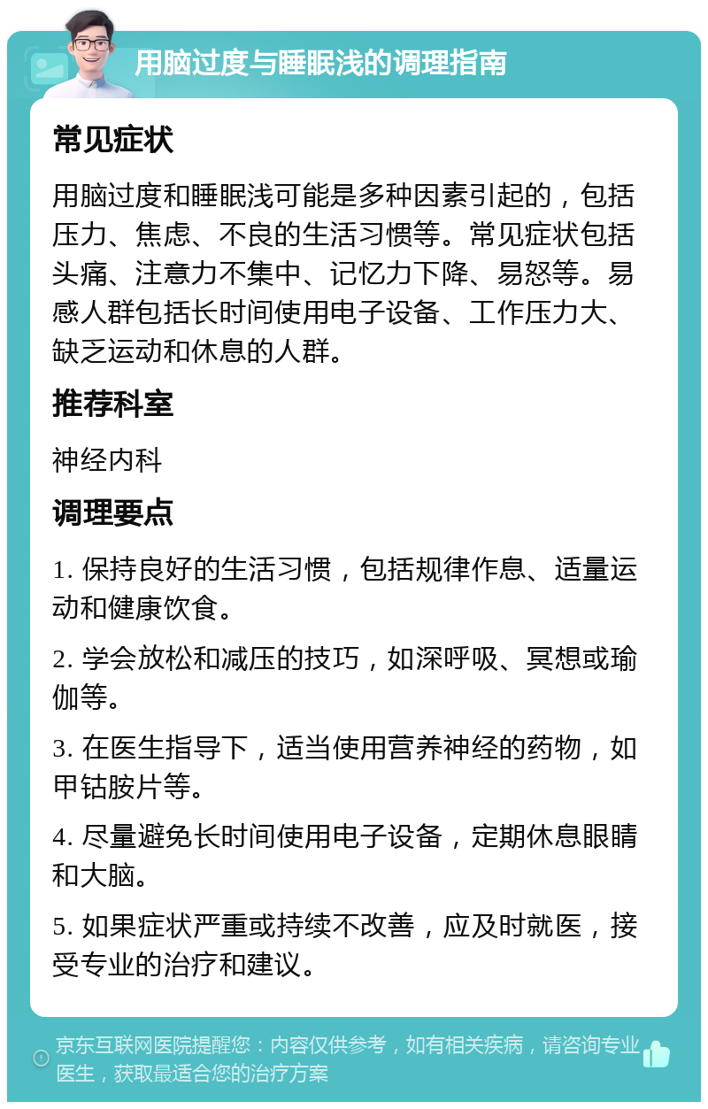 用脑过度与睡眠浅的调理指南 常见症状 用脑过度和睡眠浅可能是多种因素引起的，包括压力、焦虑、不良的生活习惯等。常见症状包括头痛、注意力不集中、记忆力下降、易怒等。易感人群包括长时间使用电子设备、工作压力大、缺乏运动和休息的人群。 推荐科室 神经内科 调理要点 1. 保持良好的生活习惯，包括规律作息、适量运动和健康饮食。 2. 学会放松和减压的技巧，如深呼吸、冥想或瑜伽等。 3. 在医生指导下，适当使用营养神经的药物，如甲钴胺片等。 4. 尽量避免长时间使用电子设备，定期休息眼睛和大脑。 5. 如果症状严重或持续不改善，应及时就医，接受专业的治疗和建议。