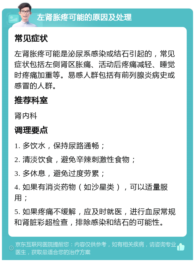 左肾胀疼可能的原因及处理 常见症状 左肾胀疼可能是泌尿系感染或结石引起的，常见症状包括左侧肾区胀痛、活动后疼痛减轻、睡觉时疼痛加重等。易感人群包括有前列腺炎病史或感冒的人群。 推荐科室 肾内科 调理要点 1. 多饮水，保持尿路通畅； 2. 清淡饮食，避免辛辣刺激性食物； 3. 多休息，避免过度劳累； 4. 如果有消炎药物（如沙星类），可以适量服用； 5. 如果疼痛不缓解，应及时就医，进行血尿常规和肾脏彩超检查，排除感染和结石的可能性。