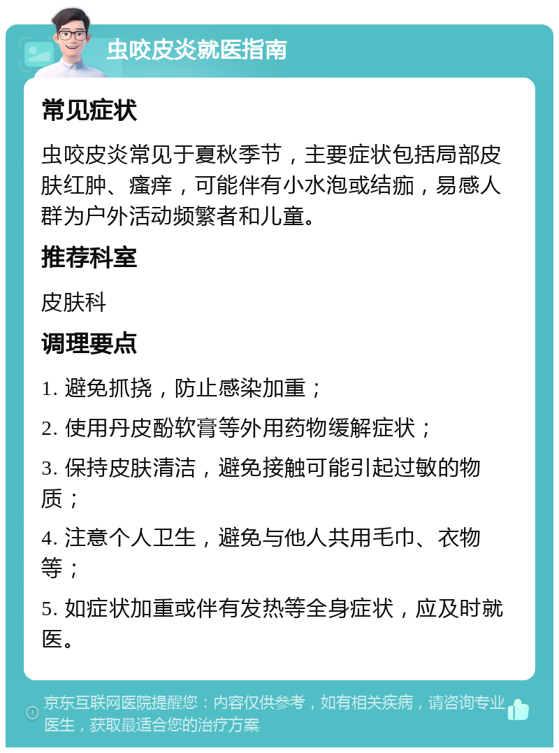 虫咬皮炎就医指南 常见症状 虫咬皮炎常见于夏秋季节，主要症状包括局部皮肤红肿、瘙痒，可能伴有小水泡或结痂，易感人群为户外活动频繁者和儿童。 推荐科室 皮肤科 调理要点 1. 避免抓挠，防止感染加重； 2. 使用丹皮酚软膏等外用药物缓解症状； 3. 保持皮肤清洁，避免接触可能引起过敏的物质； 4. 注意个人卫生，避免与他人共用毛巾、衣物等； 5. 如症状加重或伴有发热等全身症状，应及时就医。