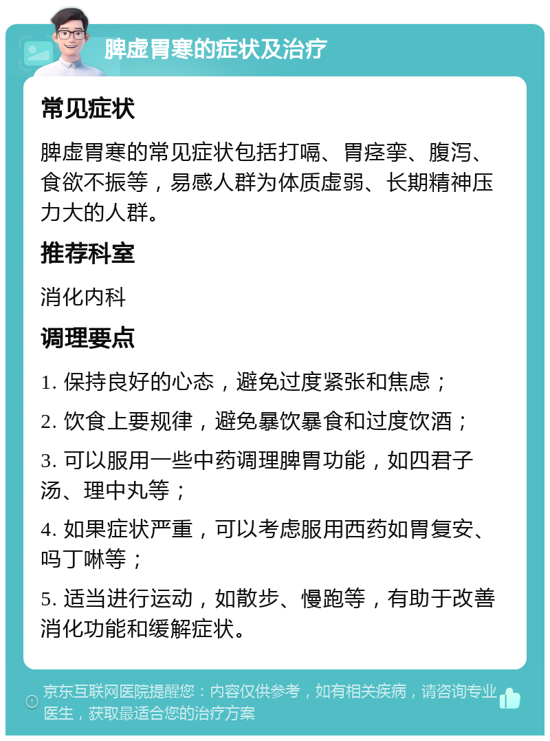 脾虚胃寒的症状及治疗 常见症状 脾虚胃寒的常见症状包括打嗝、胃痉挛、腹泻、食欲不振等，易感人群为体质虚弱、长期精神压力大的人群。 推荐科室 消化内科 调理要点 1. 保持良好的心态，避免过度紧张和焦虑； 2. 饮食上要规律，避免暴饮暴食和过度饮酒； 3. 可以服用一些中药调理脾胃功能，如四君子汤、理中丸等； 4. 如果症状严重，可以考虑服用西药如胃复安、吗丁啉等； 5. 适当进行运动，如散步、慢跑等，有助于改善消化功能和缓解症状。