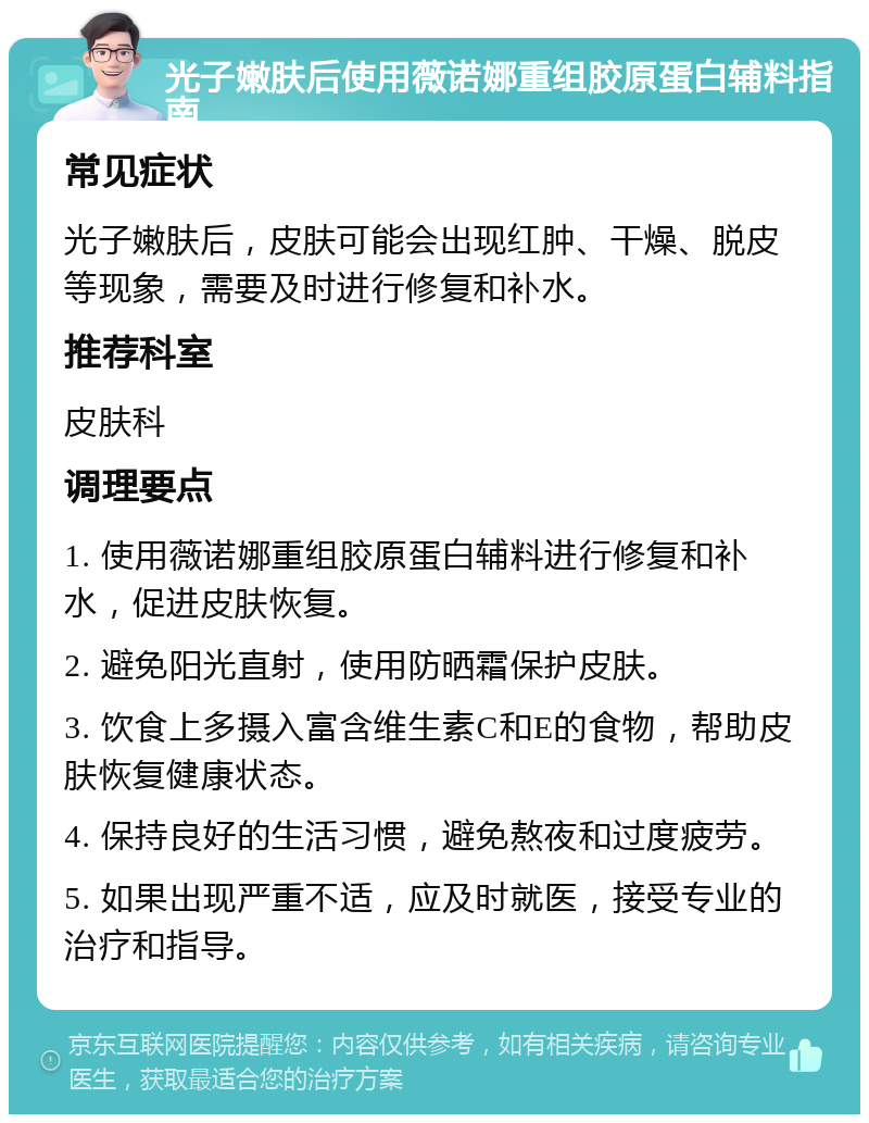 光子嫩肤后使用薇诺娜重组胶原蛋白辅料指南 常见症状 光子嫩肤后，皮肤可能会出现红肿、干燥、脱皮等现象，需要及时进行修复和补水。 推荐科室 皮肤科 调理要点 1. 使用薇诺娜重组胶原蛋白辅料进行修复和补水，促进皮肤恢复。 2. 避免阳光直射，使用防晒霜保护皮肤。 3. 饮食上多摄入富含维生素C和E的食物，帮助皮肤恢复健康状态。 4. 保持良好的生活习惯，避免熬夜和过度疲劳。 5. 如果出现严重不适，应及时就医，接受专业的治疗和指导。