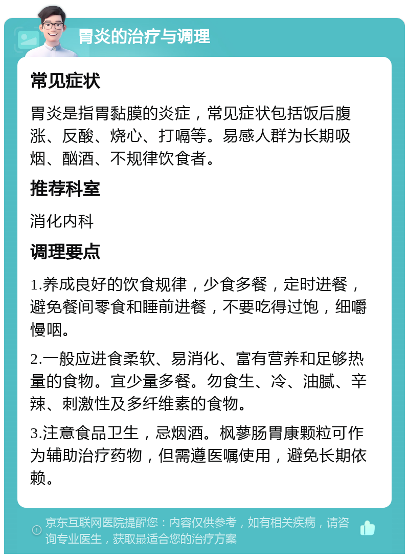 胃炎的治疗与调理 常见症状 胃炎是指胃黏膜的炎症，常见症状包括饭后腹涨、反酸、烧心、打嗝等。易感人群为长期吸烟、酗酒、不规律饮食者。 推荐科室 消化内科 调理要点 1.养成良好的饮食规律，少食多餐，定时进餐，避免餐间零食和睡前进餐，不要吃得过饱，细嚼慢咽。 2.一般应进食柔软、易消化、富有营养和足够热量的食物。宜少量多餐。勿食生、冷、油腻、辛辣、刺激性及多纤维素的食物。 3.注意食品卫生，忌烟酒。枫蓼肠胃康颗粒可作为辅助治疗药物，但需遵医嘱使用，避免长期依赖。