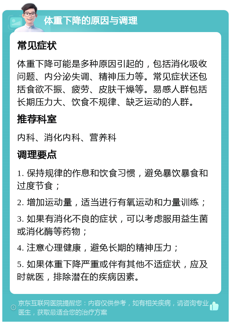 体重下降的原因与调理 常见症状 体重下降可能是多种原因引起的，包括消化吸收问题、内分泌失调、精神压力等。常见症状还包括食欲不振、疲劳、皮肤干燥等。易感人群包括长期压力大、饮食不规律、缺乏运动的人群。 推荐科室 内科、消化内科、营养科 调理要点 1. 保持规律的作息和饮食习惯，避免暴饮暴食和过度节食； 2. 增加运动量，适当进行有氧运动和力量训练； 3. 如果有消化不良的症状，可以考虑服用益生菌或消化酶等药物； 4. 注意心理健康，避免长期的精神压力； 5. 如果体重下降严重或伴有其他不适症状，应及时就医，排除潜在的疾病因素。