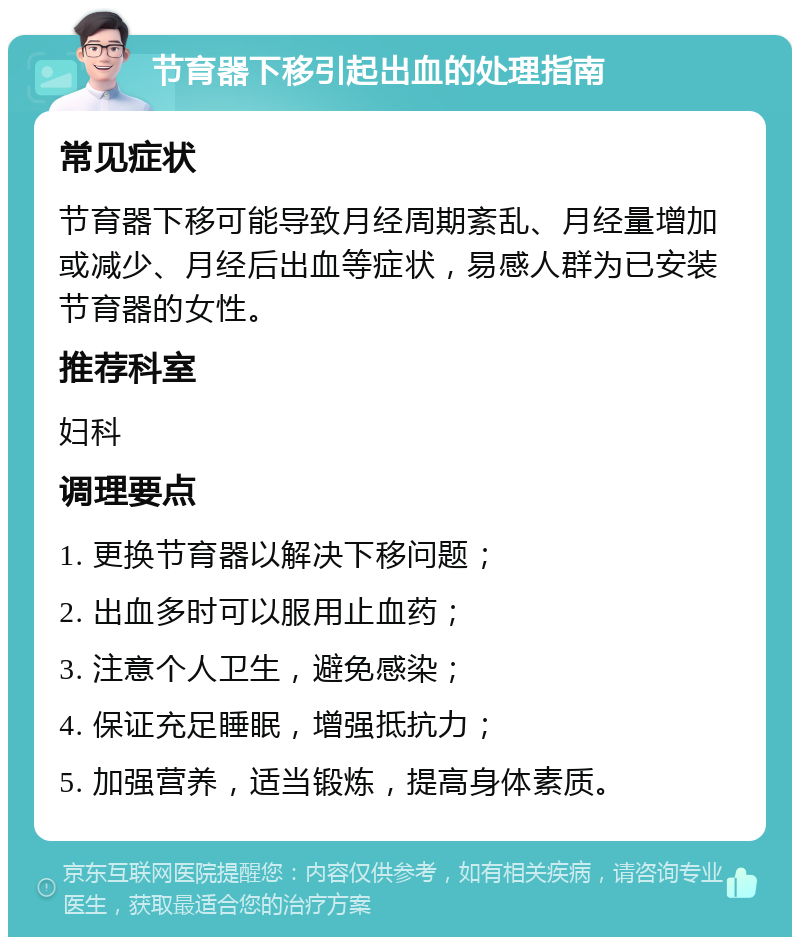 节育器下移引起出血的处理指南 常见症状 节育器下移可能导致月经周期紊乱、月经量增加或减少、月经后出血等症状，易感人群为已安装节育器的女性。 推荐科室 妇科 调理要点 1. 更换节育器以解决下移问题； 2. 出血多时可以服用止血药； 3. 注意个人卫生，避免感染； 4. 保证充足睡眠，增强抵抗力； 5. 加强营养，适当锻炼，提高身体素质。