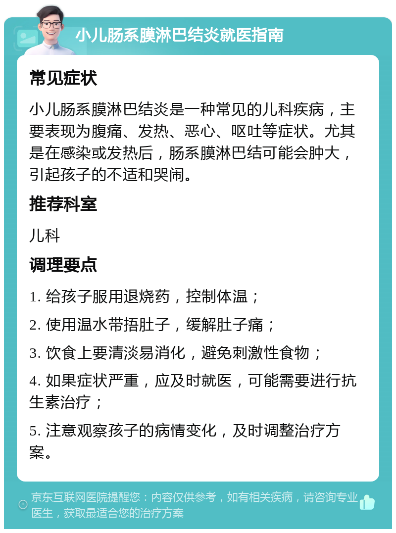 小儿肠系膜淋巴结炎就医指南 常见症状 小儿肠系膜淋巴结炎是一种常见的儿科疾病，主要表现为腹痛、发热、恶心、呕吐等症状。尤其是在感染或发热后，肠系膜淋巴结可能会肿大，引起孩子的不适和哭闹。 推荐科室 儿科 调理要点 1. 给孩子服用退烧药，控制体温； 2. 使用温水带捂肚子，缓解肚子痛； 3. 饮食上要清淡易消化，避免刺激性食物； 4. 如果症状严重，应及时就医，可能需要进行抗生素治疗； 5. 注意观察孩子的病情变化，及时调整治疗方案。