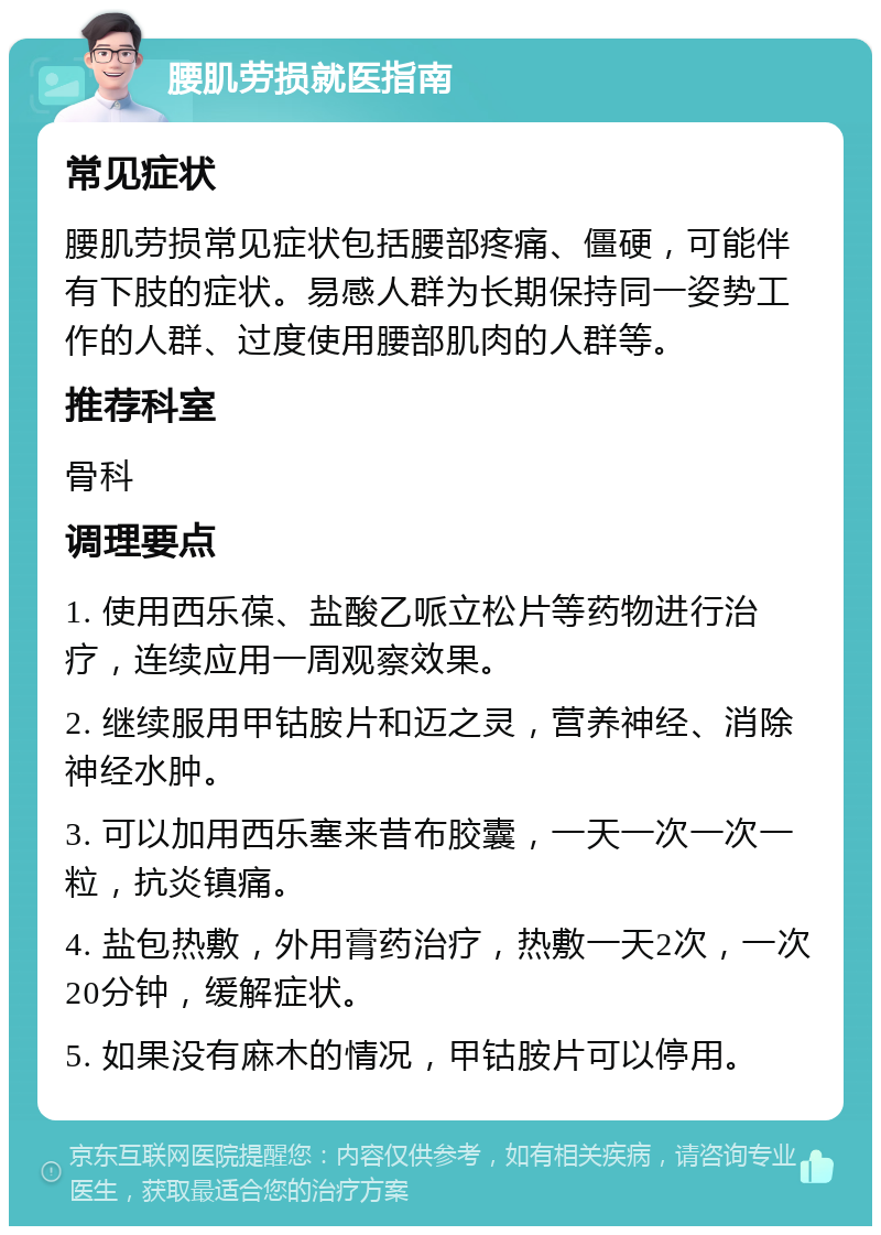 腰肌劳损就医指南 常见症状 腰肌劳损常见症状包括腰部疼痛、僵硬，可能伴有下肢的症状。易感人群为长期保持同一姿势工作的人群、过度使用腰部肌肉的人群等。 推荐科室 骨科 调理要点 1. 使用西乐葆、盐酸乙哌立松片等药物进行治疗，连续应用一周观察效果。 2. 继续服用甲钴胺片和迈之灵，营养神经、消除神经水肿。 3. 可以加用西乐塞来昔布胶囊，一天一次一次一粒，抗炎镇痛。 4. 盐包热敷，外用膏药治疗，热敷一天2次，一次20分钟，缓解症状。 5. 如果没有麻木的情况，甲钴胺片可以停用。