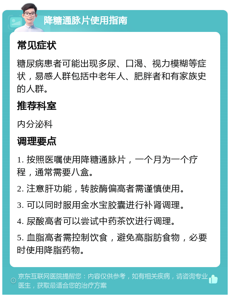 降糖通脉片使用指南 常见症状 糖尿病患者可能出现多尿、口渴、视力模糊等症状，易感人群包括中老年人、肥胖者和有家族史的人群。 推荐科室 内分泌科 调理要点 1. 按照医嘱使用降糖通脉片，一个月为一个疗程，通常需要八盒。 2. 注意肝功能，转胺酶偏高者需谨慎使用。 3. 可以同时服用金水宝胶囊进行补肾调理。 4. 尿酸高者可以尝试中药茶饮进行调理。 5. 血脂高者需控制饮食，避免高脂肪食物，必要时使用降脂药物。