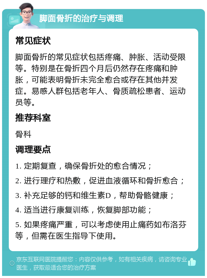 脚面骨折的治疗与调理 常见症状 脚面骨折的常见症状包括疼痛、肿胀、活动受限等。特别是在骨折四个月后仍然存在疼痛和肿胀，可能表明骨折未完全愈合或存在其他并发症。易感人群包括老年人、骨质疏松患者、运动员等。 推荐科室 骨科 调理要点 1. 定期复查，确保骨折处的愈合情况； 2. 进行理疗和热敷，促进血液循环和骨折愈合； 3. 补充足够的钙和维生素D，帮助骨骼健康； 4. 适当进行康复训练，恢复脚部功能； 5. 如果疼痛严重，可以考虑使用止痛药如布洛芬等，但需在医生指导下使用。