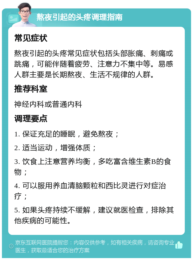 熬夜引起的头疼调理指南 常见症状 熬夜引起的头疼常见症状包括头部胀痛、刺痛或跳痛，可能伴随着疲劳、注意力不集中等。易感人群主要是长期熬夜、生活不规律的人群。 推荐科室 神经内科或普通内科 调理要点 1. 保证充足的睡眠，避免熬夜； 2. 适当运动，增强体质； 3. 饮食上注意营养均衡，多吃富含维生素B的食物； 4. 可以服用养血清脑颗粒和西比灵进行对症治疗； 5. 如果头疼持续不缓解，建议就医检查，排除其他疾病的可能性。