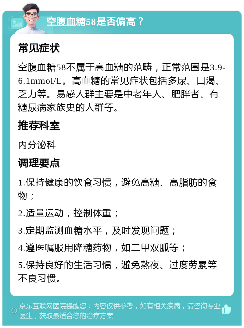 空腹血糖58是否偏高？ 常见症状 空腹血糖58不属于高血糖的范畴，正常范围是3.9-6.1mmol/L。高血糖的常见症状包括多尿、口渴、乏力等。易感人群主要是中老年人、肥胖者、有糖尿病家族史的人群等。 推荐科室 内分泌科 调理要点 1.保持健康的饮食习惯，避免高糖、高脂肪的食物； 2.适量运动，控制体重； 3.定期监测血糖水平，及时发现问题； 4.遵医嘱服用降糖药物，如二甲双胍等； 5.保持良好的生活习惯，避免熬夜、过度劳累等不良习惯。