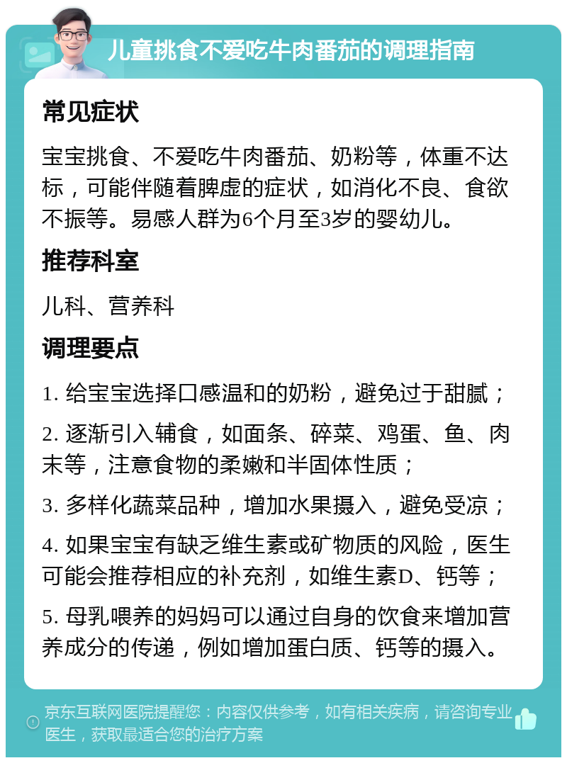 儿童挑食不爱吃牛肉番茄的调理指南 常见症状 宝宝挑食、不爱吃牛肉番茄、奶粉等，体重不达标，可能伴随着脾虚的症状，如消化不良、食欲不振等。易感人群为6个月至3岁的婴幼儿。 推荐科室 儿科、营养科 调理要点 1. 给宝宝选择口感温和的奶粉，避免过于甜腻； 2. 逐渐引入辅食，如面条、碎菜、鸡蛋、鱼、肉末等，注意食物的柔嫩和半固体性质； 3. 多样化蔬菜品种，增加水果摄入，避免受凉； 4. 如果宝宝有缺乏维生素或矿物质的风险，医生可能会推荐相应的补充剂，如维生素D、钙等； 5. 母乳喂养的妈妈可以通过自身的饮食来增加营养成分的传递，例如增加蛋白质、钙等的摄入。