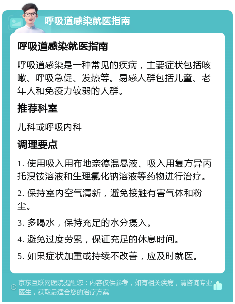 呼吸道感染就医指南 呼吸道感染就医指南 呼吸道感染是一种常见的疾病，主要症状包括咳嗽、呼吸急促、发热等。易感人群包括儿童、老年人和免疫力较弱的人群。 推荐科室 儿科或呼吸内科 调理要点 1. 使用吸入用布地奈德混悬液、吸入用复方异丙托溴铵溶液和生理氯化钠溶液等药物进行治疗。 2. 保持室内空气清新，避免接触有害气体和粉尘。 3. 多喝水，保持充足的水分摄入。 4. 避免过度劳累，保证充足的休息时间。 5. 如果症状加重或持续不改善，应及时就医。