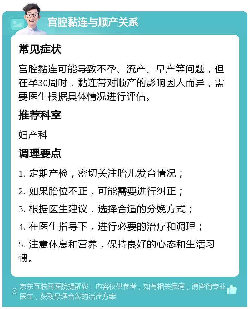 宫腔黏连与顺产关系 常见症状 宫腔黏连可能导致不孕、流产、早产等问题，但在孕30周时，黏连带对顺产的影响因人而异，需要医生根据具体情况进行评估。 推荐科室 妇产科 调理要点 1. 定期产检，密切关注胎儿发育情况； 2. 如果胎位不正，可能需要进行纠正； 3. 根据医生建议，选择合适的分娩方式； 4. 在医生指导下，进行必要的治疗和调理； 5. 注意休息和营养，保持良好的心态和生活习惯。