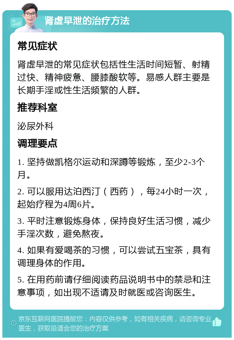 肾虚早泄的治疗方法 常见症状 肾虚早泄的常见症状包括性生活时间短暂、射精过快、精神疲惫、腰膝酸软等。易感人群主要是长期手淫或性生活频繁的人群。 推荐科室 泌尿外科 调理要点 1. 坚持做凯格尔运动和深蹲等锻炼，至少2-3个月。 2. 可以服用达泊西汀（西药），每24小时一次，起始疗程为4周6片。 3. 平时注意锻炼身体，保持良好生活习惯，减少手淫次数，避免熬夜。 4. 如果有爱喝茶的习惯，可以尝试五宝茶，具有调理身体的作用。 5. 在用药前请仔细阅读药品说明书中的禁忌和注意事项，如出现不适请及时就医或咨询医生。