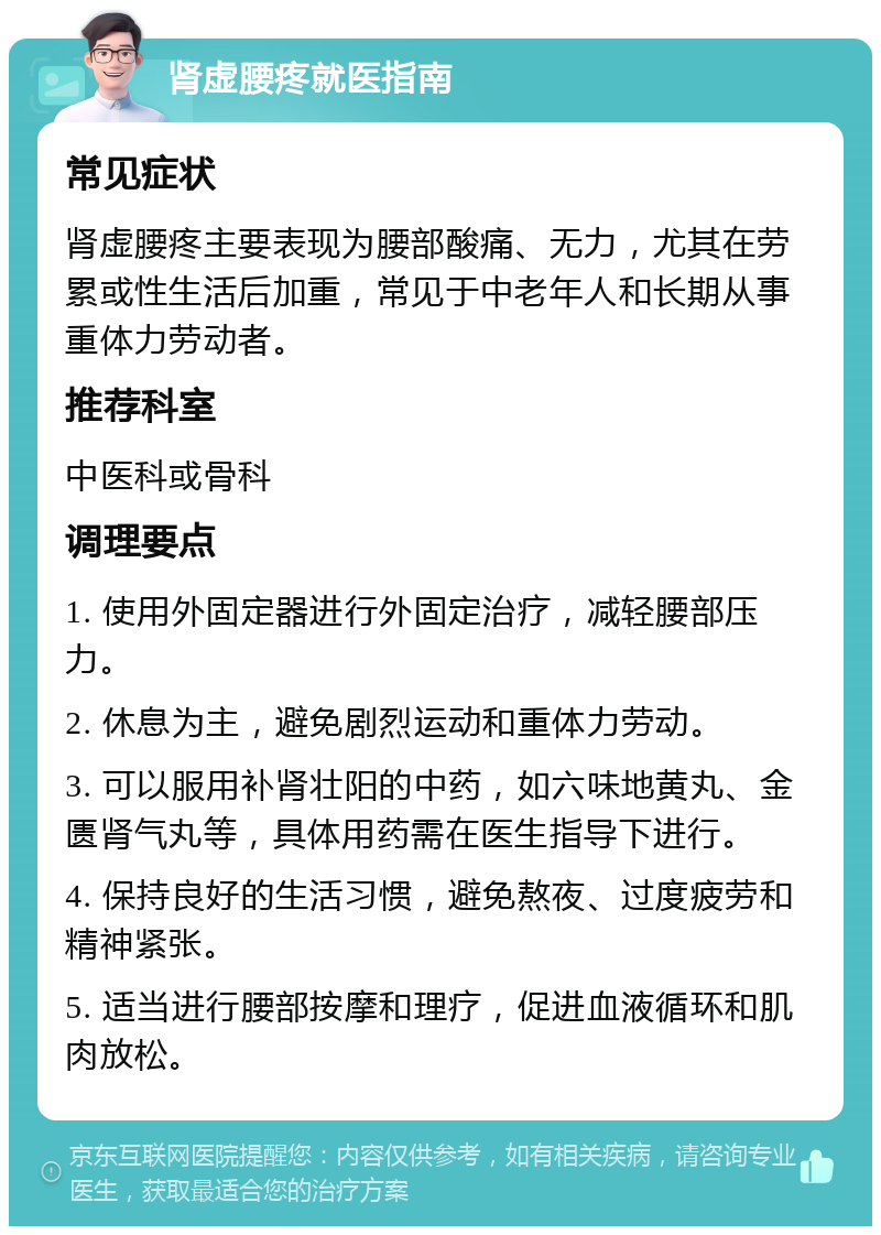 肾虚腰疼就医指南 常见症状 肾虚腰疼主要表现为腰部酸痛、无力，尤其在劳累或性生活后加重，常见于中老年人和长期从事重体力劳动者。 推荐科室 中医科或骨科 调理要点 1. 使用外固定器进行外固定治疗，减轻腰部压力。 2. 休息为主，避免剧烈运动和重体力劳动。 3. 可以服用补肾壮阳的中药，如六味地黄丸、金匮肾气丸等，具体用药需在医生指导下进行。 4. 保持良好的生活习惯，避免熬夜、过度疲劳和精神紧张。 5. 适当进行腰部按摩和理疗，促进血液循环和肌肉放松。