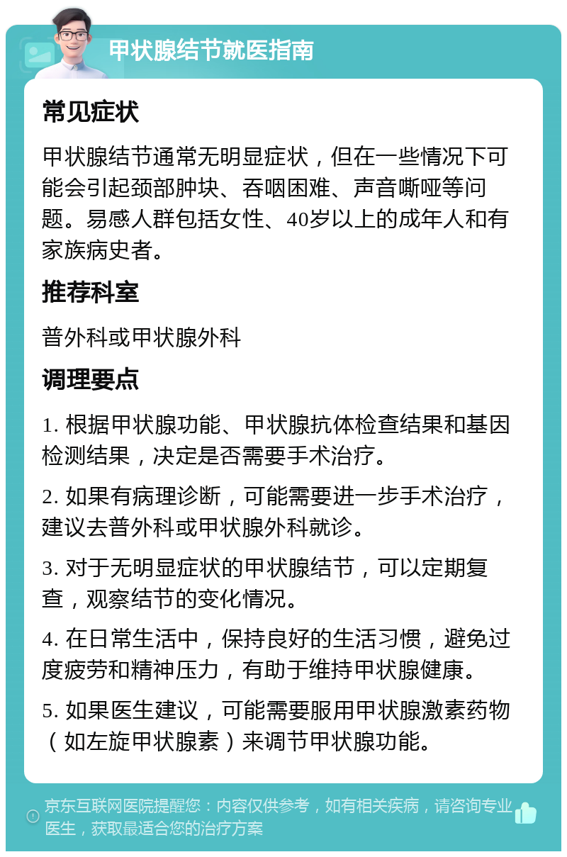 甲状腺结节就医指南 常见症状 甲状腺结节通常无明显症状，但在一些情况下可能会引起颈部肿块、吞咽困难、声音嘶哑等问题。易感人群包括女性、40岁以上的成年人和有家族病史者。 推荐科室 普外科或甲状腺外科 调理要点 1. 根据甲状腺功能、甲状腺抗体检查结果和基因检测结果，决定是否需要手术治疗。 2. 如果有病理诊断，可能需要进一步手术治疗，建议去普外科或甲状腺外科就诊。 3. 对于无明显症状的甲状腺结节，可以定期复查，观察结节的变化情况。 4. 在日常生活中，保持良好的生活习惯，避免过度疲劳和精神压力，有助于维持甲状腺健康。 5. 如果医生建议，可能需要服用甲状腺激素药物（如左旋甲状腺素）来调节甲状腺功能。