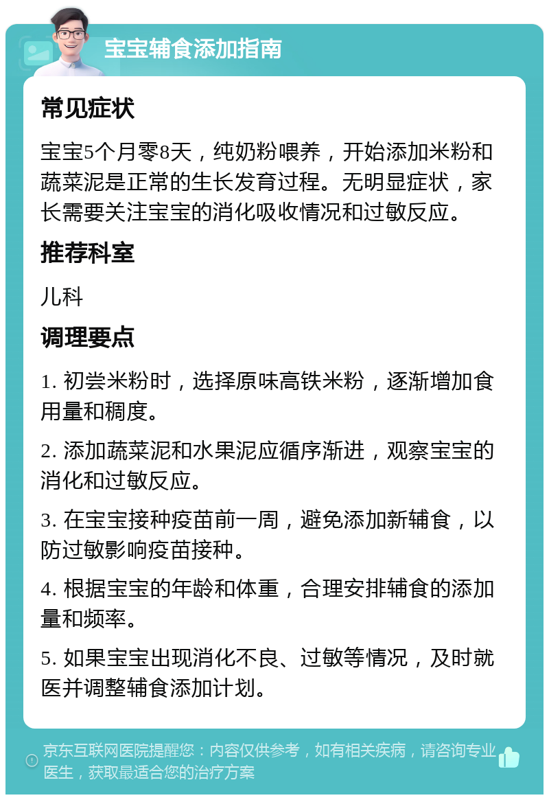 宝宝辅食添加指南 常见症状 宝宝5个月零8天，纯奶粉喂养，开始添加米粉和蔬菜泥是正常的生长发育过程。无明显症状，家长需要关注宝宝的消化吸收情况和过敏反应。 推荐科室 儿科 调理要点 1. 初尝米粉时，选择原味高铁米粉，逐渐增加食用量和稠度。 2. 添加蔬菜泥和水果泥应循序渐进，观察宝宝的消化和过敏反应。 3. 在宝宝接种疫苗前一周，避免添加新辅食，以防过敏影响疫苗接种。 4. 根据宝宝的年龄和体重，合理安排辅食的添加量和频率。 5. 如果宝宝出现消化不良、过敏等情况，及时就医并调整辅食添加计划。