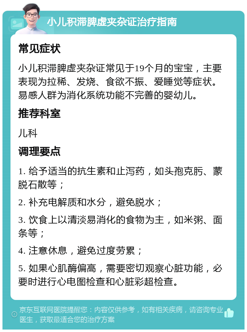 小儿积滞脾虚夹杂证治疗指南 常见症状 小儿积滞脾虚夹杂证常见于19个月的宝宝，主要表现为拉稀、发烧、食欲不振、爱睡觉等症状。易感人群为消化系统功能不完善的婴幼儿。 推荐科室 儿科 调理要点 1. 给予适当的抗生素和止泻药，如头孢克肟、蒙脱石散等； 2. 补充电解质和水分，避免脱水； 3. 饮食上以清淡易消化的食物为主，如米粥、面条等； 4. 注意休息，避免过度劳累； 5. 如果心肌酶偏高，需要密切观察心脏功能，必要时进行心电图检查和心脏彩超检查。