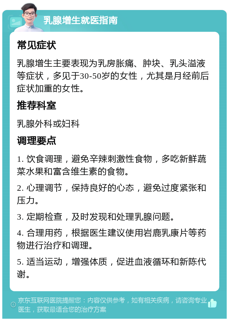 乳腺增生就医指南 常见症状 乳腺增生主要表现为乳房胀痛、肿块、乳头溢液等症状，多见于30-50岁的女性，尤其是月经前后症状加重的女性。 推荐科室 乳腺外科或妇科 调理要点 1. 饮食调理，避免辛辣刺激性食物，多吃新鲜蔬菜水果和富含维生素的食物。 2. 心理调节，保持良好的心态，避免过度紧张和压力。 3. 定期检查，及时发现和处理乳腺问题。 4. 合理用药，根据医生建议使用岩鹿乳康片等药物进行治疗和调理。 5. 适当运动，增强体质，促进血液循环和新陈代谢。