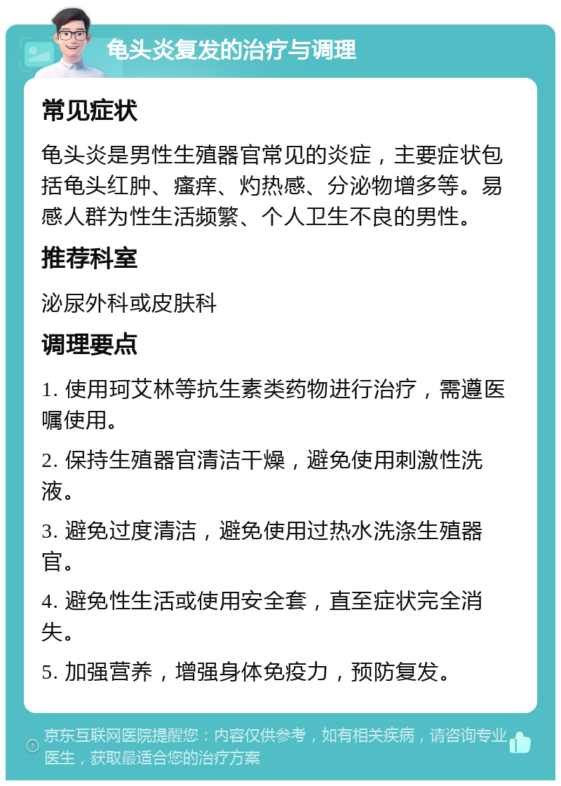 龟头炎复发的治疗与调理 常见症状 龟头炎是男性生殖器官常见的炎症，主要症状包括龟头红肿、瘙痒、灼热感、分泌物增多等。易感人群为性生活频繁、个人卫生不良的男性。 推荐科室 泌尿外科或皮肤科 调理要点 1. 使用珂艾林等抗生素类药物进行治疗，需遵医嘱使用。 2. 保持生殖器官清洁干燥，避免使用刺激性洗液。 3. 避免过度清洁，避免使用过热水洗涤生殖器官。 4. 避免性生活或使用安全套，直至症状完全消失。 5. 加强营养，增强身体免疫力，预防复发。