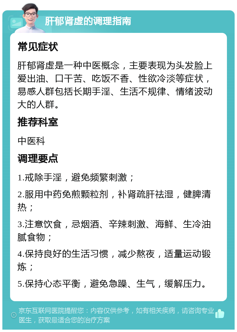 肝郁肾虚的调理指南 常见症状 肝郁肾虚是一种中医概念，主要表现为头发脸上爱出油、口干苦、吃饭不香、性欲冷淡等症状，易感人群包括长期手淫、生活不规律、情绪波动大的人群。 推荐科室 中医科 调理要点 1.戒除手淫，避免频繁刺激； 2.服用中药免煎颗粒剂，补肾疏肝祛湿，健脾清热； 3.注意饮食，忌烟酒、辛辣刺激、海鲜、生冷油腻食物； 4.保持良好的生活习惯，减少熬夜，适量运动锻炼； 5.保持心态平衡，避免急躁、生气，缓解压力。