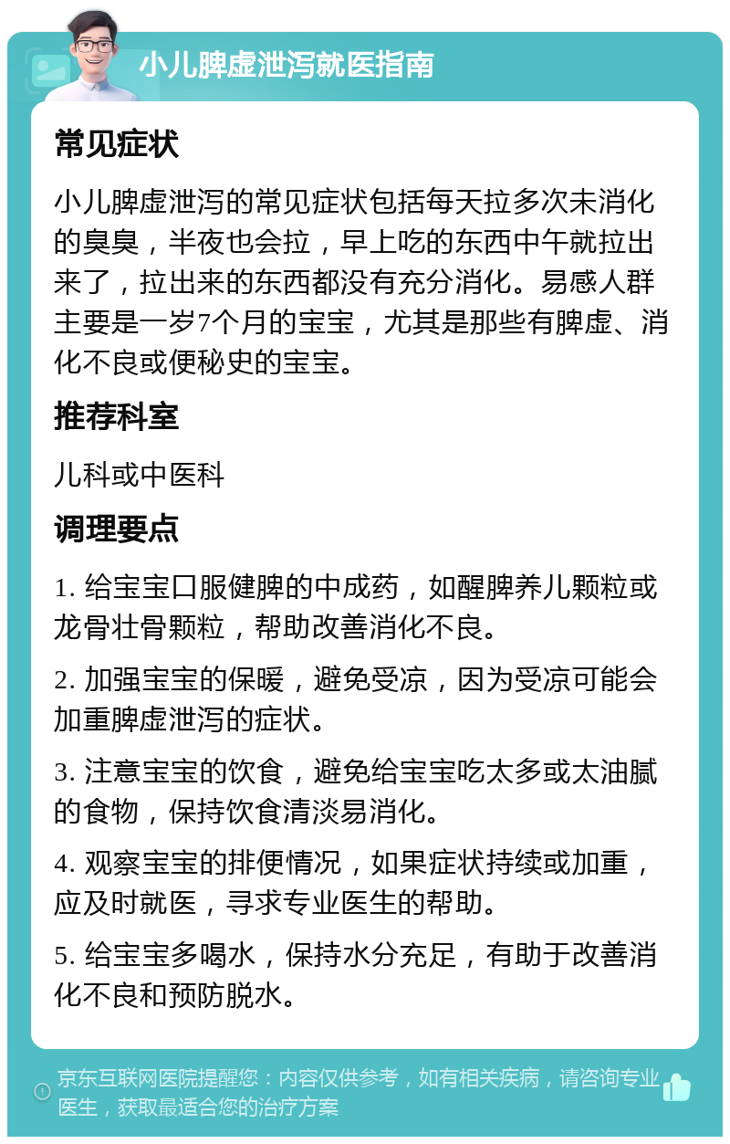 小儿脾虚泄泻就医指南 常见症状 小儿脾虚泄泻的常见症状包括每天拉多次未消化的臭臭，半夜也会拉，早上吃的东西中午就拉出来了，拉出来的东西都没有充分消化。易感人群主要是一岁7个月的宝宝，尤其是那些有脾虚、消化不良或便秘史的宝宝。 推荐科室 儿科或中医科 调理要点 1. 给宝宝口服健脾的中成药，如醒脾养儿颗粒或龙骨壮骨颗粒，帮助改善消化不良。 2. 加强宝宝的保暖，避免受凉，因为受凉可能会加重脾虚泄泻的症状。 3. 注意宝宝的饮食，避免给宝宝吃太多或太油腻的食物，保持饮食清淡易消化。 4. 观察宝宝的排便情况，如果症状持续或加重，应及时就医，寻求专业医生的帮助。 5. 给宝宝多喝水，保持水分充足，有助于改善消化不良和预防脱水。