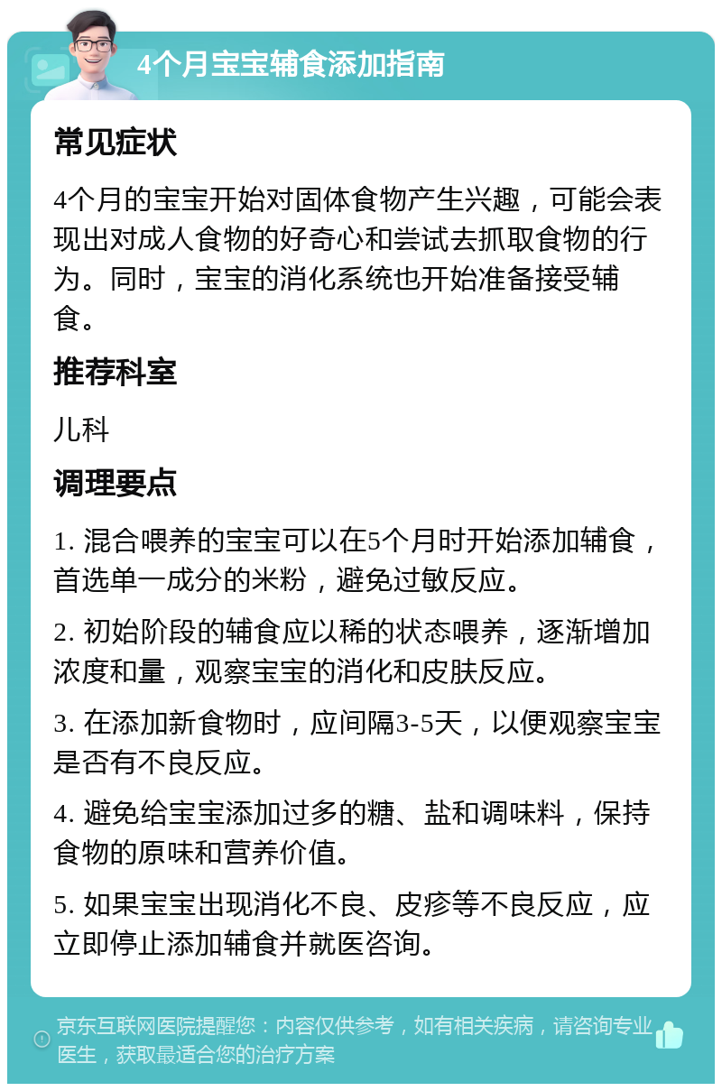 4个月宝宝辅食添加指南 常见症状 4个月的宝宝开始对固体食物产生兴趣，可能会表现出对成人食物的好奇心和尝试去抓取食物的行为。同时，宝宝的消化系统也开始准备接受辅食。 推荐科室 儿科 调理要点 1. 混合喂养的宝宝可以在5个月时开始添加辅食，首选单一成分的米粉，避免过敏反应。 2. 初始阶段的辅食应以稀的状态喂养，逐渐增加浓度和量，观察宝宝的消化和皮肤反应。 3. 在添加新食物时，应间隔3-5天，以便观察宝宝是否有不良反应。 4. 避免给宝宝添加过多的糖、盐和调味料，保持食物的原味和营养价值。 5. 如果宝宝出现消化不良、皮疹等不良反应，应立即停止添加辅食并就医咨询。