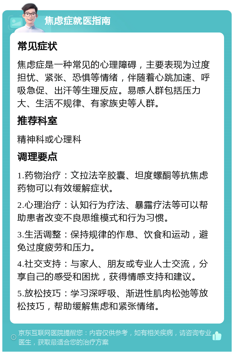 焦虑症就医指南 常见症状 焦虑症是一种常见的心理障碍，主要表现为过度担忧、紧张、恐惧等情绪，伴随着心跳加速、呼吸急促、出汗等生理反应。易感人群包括压力大、生活不规律、有家族史等人群。 推荐科室 精神科或心理科 调理要点 1.药物治疗：文拉法辛胶囊、坦度螺酮等抗焦虑药物可以有效缓解症状。 2.心理治疗：认知行为疗法、暴露疗法等可以帮助患者改变不良思维模式和行为习惯。 3.生活调整：保持规律的作息、饮食和运动，避免过度疲劳和压力。 4.社交支持：与家人、朋友或专业人士交流，分享自己的感受和困扰，获得情感支持和建议。 5.放松技巧：学习深呼吸、渐进性肌肉松弛等放松技巧，帮助缓解焦虑和紧张情绪。