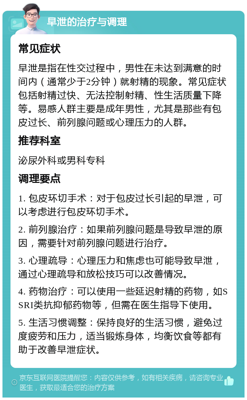 早泄的治疗与调理 常见症状 早泄是指在性交过程中，男性在未达到满意的时间内（通常少于2分钟）就射精的现象。常见症状包括射精过快、无法控制射精、性生活质量下降等。易感人群主要是成年男性，尤其是那些有包皮过长、前列腺问题或心理压力的人群。 推荐科室 泌尿外科或男科专科 调理要点 1. 包皮环切手术：对于包皮过长引起的早泄，可以考虑进行包皮环切手术。 2. 前列腺治疗：如果前列腺问题是导致早泄的原因，需要针对前列腺问题进行治疗。 3. 心理疏导：心理压力和焦虑也可能导致早泄，通过心理疏导和放松技巧可以改善情况。 4. 药物治疗：可以使用一些延迟射精的药物，如SSRI类抗抑郁药物等，但需在医生指导下使用。 5. 生活习惯调整：保持良好的生活习惯，避免过度疲劳和压力，适当锻炼身体，均衡饮食等都有助于改善早泄症状。