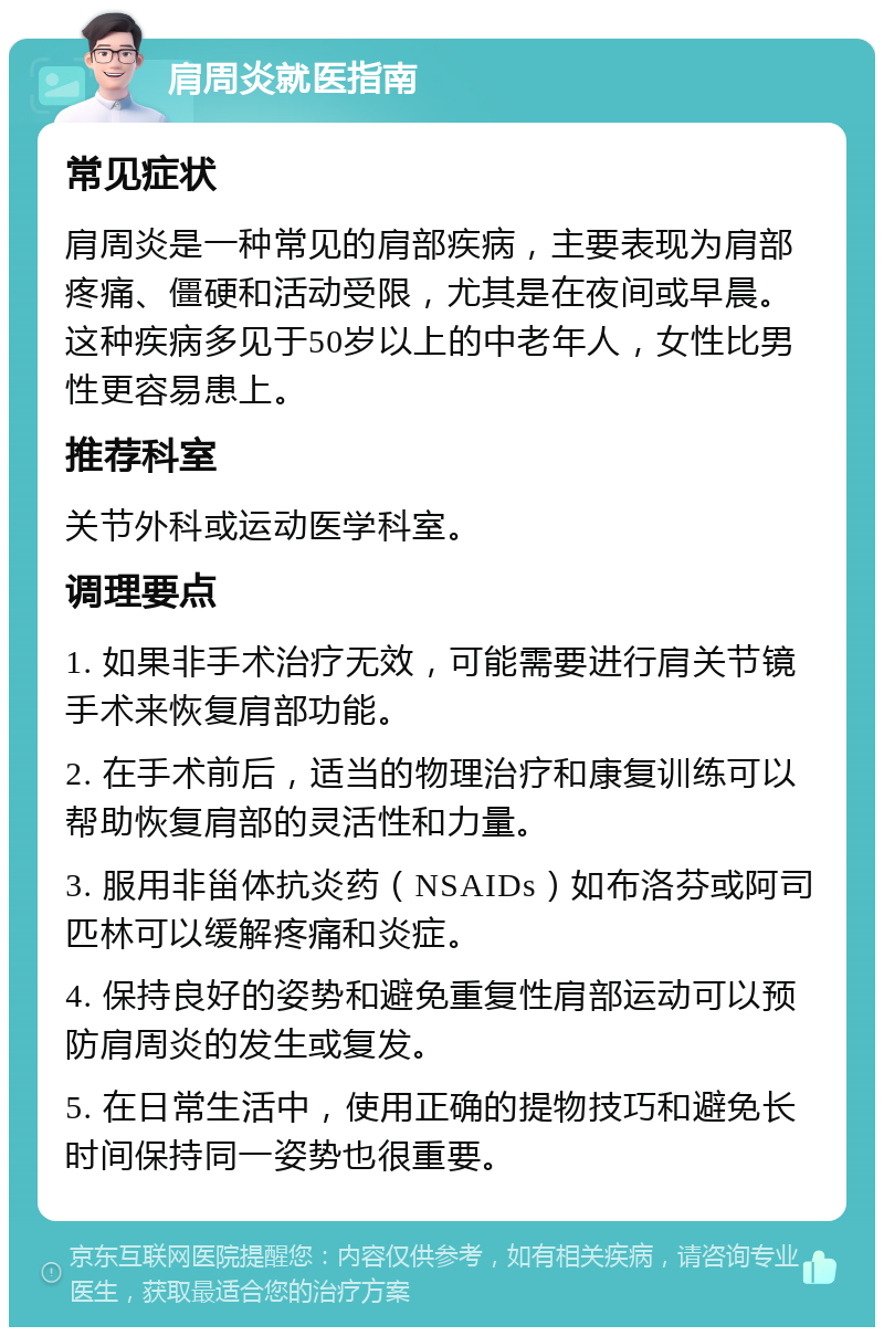 肩周炎就医指南 常见症状 肩周炎是一种常见的肩部疾病，主要表现为肩部疼痛、僵硬和活动受限，尤其是在夜间或早晨。这种疾病多见于50岁以上的中老年人，女性比男性更容易患上。 推荐科室 关节外科或运动医学科室。 调理要点 1. 如果非手术治疗无效，可能需要进行肩关节镜手术来恢复肩部功能。 2. 在手术前后，适当的物理治疗和康复训练可以帮助恢复肩部的灵活性和力量。 3. 服用非甾体抗炎药（NSAIDs）如布洛芬或阿司匹林可以缓解疼痛和炎症。 4. 保持良好的姿势和避免重复性肩部运动可以预防肩周炎的发生或复发。 5. 在日常生活中，使用正确的提物技巧和避免长时间保持同一姿势也很重要。