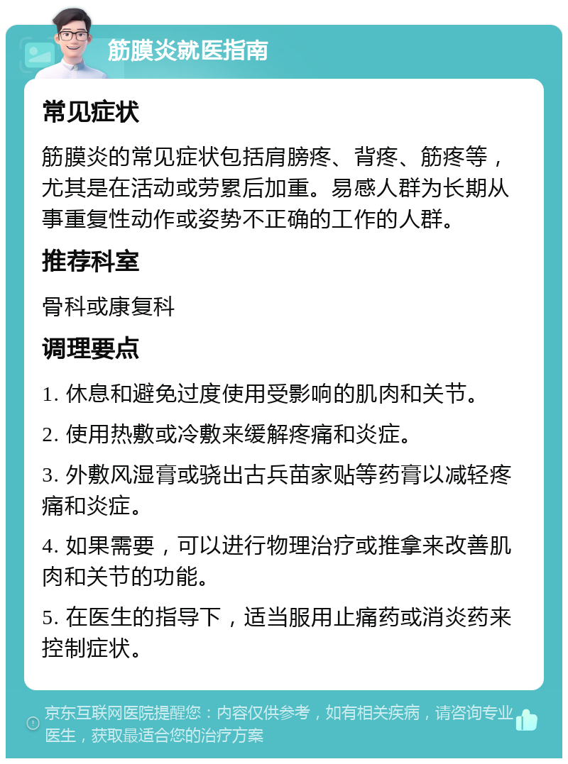 筋膜炎就医指南 常见症状 筋膜炎的常见症状包括肩膀疼、背疼、筋疼等，尤其是在活动或劳累后加重。易感人群为长期从事重复性动作或姿势不正确的工作的人群。 推荐科室 骨科或康复科 调理要点 1. 休息和避免过度使用受影响的肌肉和关节。 2. 使用热敷或冷敷来缓解疼痛和炎症。 3. 外敷风湿膏或骁出古兵苗家贴等药膏以减轻疼痛和炎症。 4. 如果需要，可以进行物理治疗或推拿来改善肌肉和关节的功能。 5. 在医生的指导下，适当服用止痛药或消炎药来控制症状。