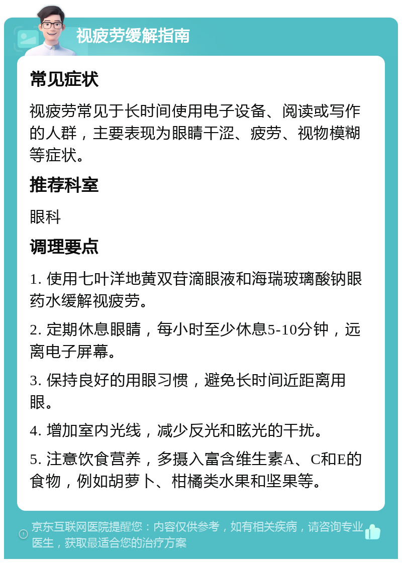 视疲劳缓解指南 常见症状 视疲劳常见于长时间使用电子设备、阅读或写作的人群，主要表现为眼睛干涩、疲劳、视物模糊等症状。 推荐科室 眼科 调理要点 1. 使用七叶洋地黄双苷滴眼液和海瑞玻璃酸钠眼药水缓解视疲劳。 2. 定期休息眼睛，每小时至少休息5-10分钟，远离电子屏幕。 3. 保持良好的用眼习惯，避免长时间近距离用眼。 4. 增加室内光线，减少反光和眩光的干扰。 5. 注意饮食营养，多摄入富含维生素A、C和E的食物，例如胡萝卜、柑橘类水果和坚果等。