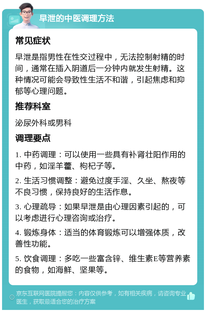 早泄的中医调理方法 常见症状 早泄是指男性在性交过程中，无法控制射精的时间，通常在插入阴道后一分钟内就发生射精。这种情况可能会导致性生活不和谐，引起焦虑和抑郁等心理问题。 推荐科室 泌尿外科或男科 调理要点 1. 中药调理：可以使用一些具有补肾壮阳作用的中药，如淫羊藿、枸杞子等。 2. 生活习惯调整：避免过度手淫、久坐、熬夜等不良习惯，保持良好的生活作息。 3. 心理疏导：如果早泄是由心理因素引起的，可以考虑进行心理咨询或治疗。 4. 锻炼身体：适当的体育锻炼可以增强体质，改善性功能。 5. 饮食调理：多吃一些富含锌、维生素E等营养素的食物，如海鲜、坚果等。