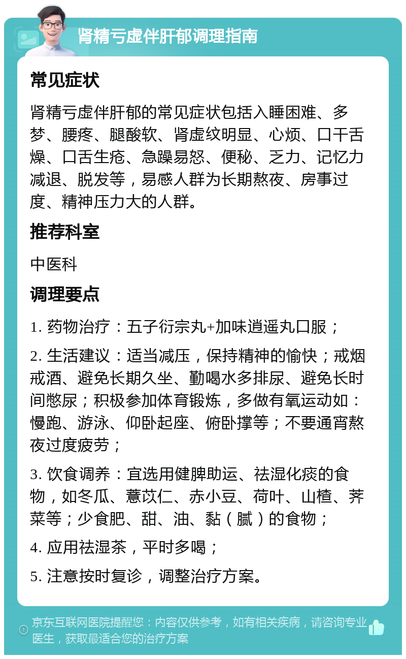 肾精亏虚伴肝郁调理指南 常见症状 肾精亏虚伴肝郁的常见症状包括入睡困难、多梦、腰疼、腿酸软、肾虚纹明显、心烦、口干舌燥、口舌生疮、急躁易怒、便秘、乏力、记忆力减退、脱发等，易感人群为长期熬夜、房事过度、精神压力大的人群。 推荐科室 中医科 调理要点 1. 药物治疗：五子衍宗丸+加味逍遥丸口服； 2. 生活建议：适当减压，保持精神的愉快；戒烟戒酒、避免长期久坐、勤喝水多排尿、避免长时间憋尿；积极参加体育锻炼，多做有氧运动如：慢跑、游泳、仰卧起座、俯卧撑等；不要通宵熬夜过度疲劳； 3. 饮食调养：宜选用健脾助运、祛湿化痰的食物，如冬瓜、薏苡仁、赤小豆、荷叶、山楂、荠菜等；少食肥、甜、油、黏（腻）的食物； 4. 应用祛湿茶，平时多喝； 5. 注意按时复诊，调整治疗方案。