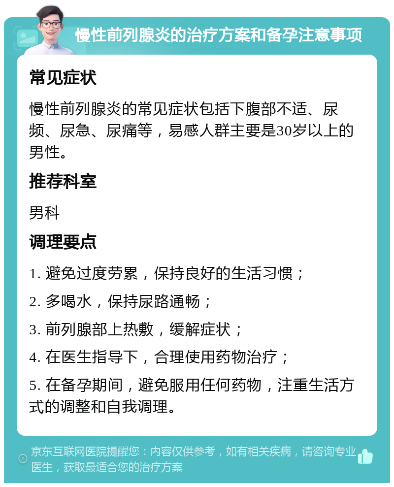 慢性前列腺炎的治疗方案和备孕注意事项 常见症状 慢性前列腺炎的常见症状包括下腹部不适、尿频、尿急、尿痛等，易感人群主要是30岁以上的男性。 推荐科室 男科 调理要点 1. 避免过度劳累，保持良好的生活习惯； 2. 多喝水，保持尿路通畅； 3. 前列腺部上热敷，缓解症状； 4. 在医生指导下，合理使用药物治疗； 5. 在备孕期间，避免服用任何药物，注重生活方式的调整和自我调理。