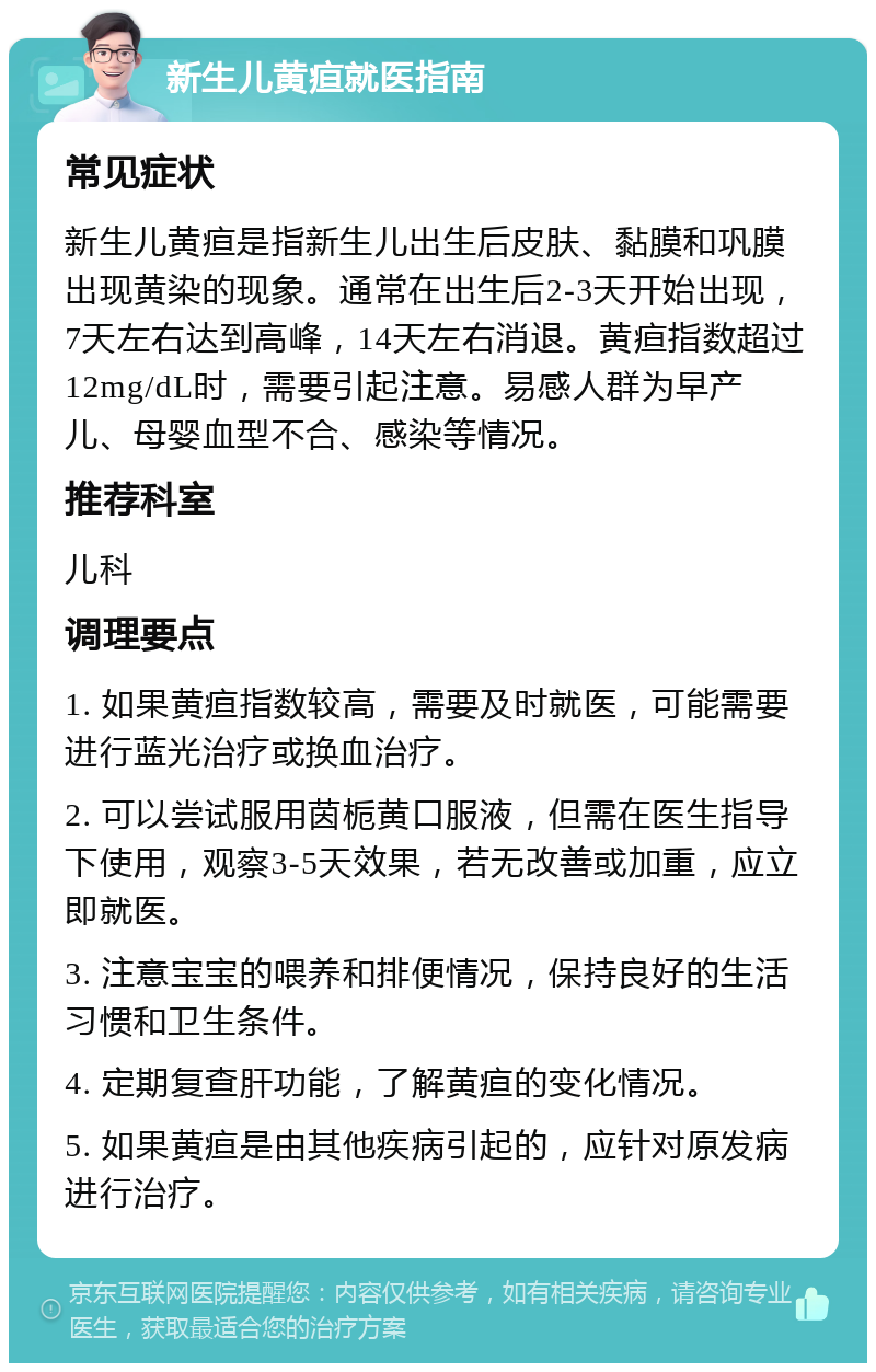 新生儿黄疸就医指南 常见症状 新生儿黄疸是指新生儿出生后皮肤、黏膜和巩膜出现黄染的现象。通常在出生后2-3天开始出现，7天左右达到高峰，14天左右消退。黄疸指数超过12mg/dL时，需要引起注意。易感人群为早产儿、母婴血型不合、感染等情况。 推荐科室 儿科 调理要点 1. 如果黄疸指数较高，需要及时就医，可能需要进行蓝光治疗或换血治疗。 2. 可以尝试服用茵栀黄口服液，但需在医生指导下使用，观察3-5天效果，若无改善或加重，应立即就医。 3. 注意宝宝的喂养和排便情况，保持良好的生活习惯和卫生条件。 4. 定期复查肝功能，了解黄疸的变化情况。 5. 如果黄疸是由其他疾病引起的，应针对原发病进行治疗。