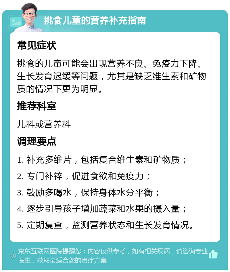 挑食儿童的营养补充指南 常见症状 挑食的儿童可能会出现营养不良、免疫力下降、生长发育迟缓等问题，尤其是缺乏维生素和矿物质的情况下更为明显。 推荐科室 儿科或营养科 调理要点 1. 补充多维片，包括复合维生素和矿物质； 2. 专门补锌，促进食欲和免疫力； 3. 鼓励多喝水，保持身体水分平衡； 4. 逐步引导孩子增加蔬菜和水果的摄入量； 5. 定期复查，监测营养状态和生长发育情况。