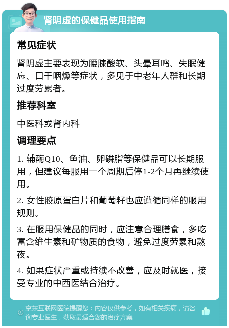 肾阴虚的保健品使用指南 常见症状 肾阴虚主要表现为腰膝酸软、头晕耳鸣、失眠健忘、口干咽燥等症状，多见于中老年人群和长期过度劳累者。 推荐科室 中医科或肾内科 调理要点 1. 辅酶Q10、鱼油、卵磷脂等保健品可以长期服用，但建议每服用一个周期后停1-2个月再继续使用。 2. 女性胶原蛋白片和葡萄籽也应遵循同样的服用规则。 3. 在服用保健品的同时，应注意合理膳食，多吃富含维生素和矿物质的食物，避免过度劳累和熬夜。 4. 如果症状严重或持续不改善，应及时就医，接受专业的中西医结合治疗。