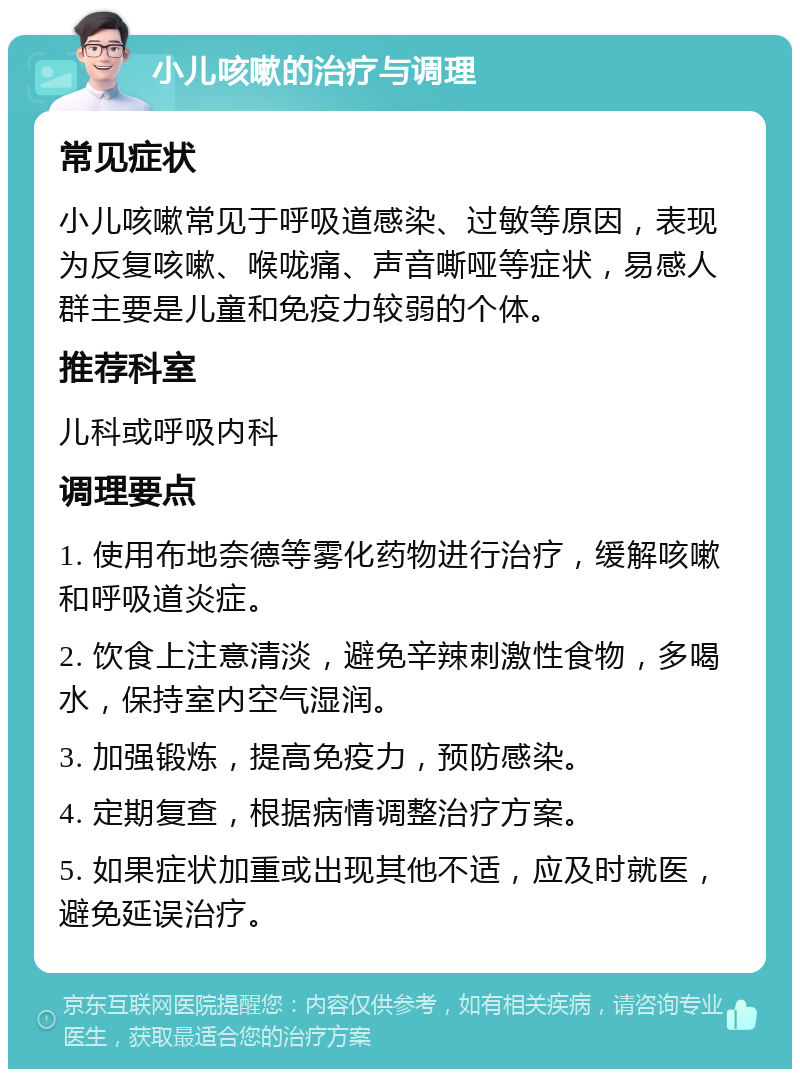 小儿咳嗽的治疗与调理 常见症状 小儿咳嗽常见于呼吸道感染、过敏等原因，表现为反复咳嗽、喉咙痛、声音嘶哑等症状，易感人群主要是儿童和免疫力较弱的个体。 推荐科室 儿科或呼吸内科 调理要点 1. 使用布地奈德等雾化药物进行治疗，缓解咳嗽和呼吸道炎症。 2. 饮食上注意清淡，避免辛辣刺激性食物，多喝水，保持室内空气湿润。 3. 加强锻炼，提高免疫力，预防感染。 4. 定期复查，根据病情调整治疗方案。 5. 如果症状加重或出现其他不适，应及时就医，避免延误治疗。