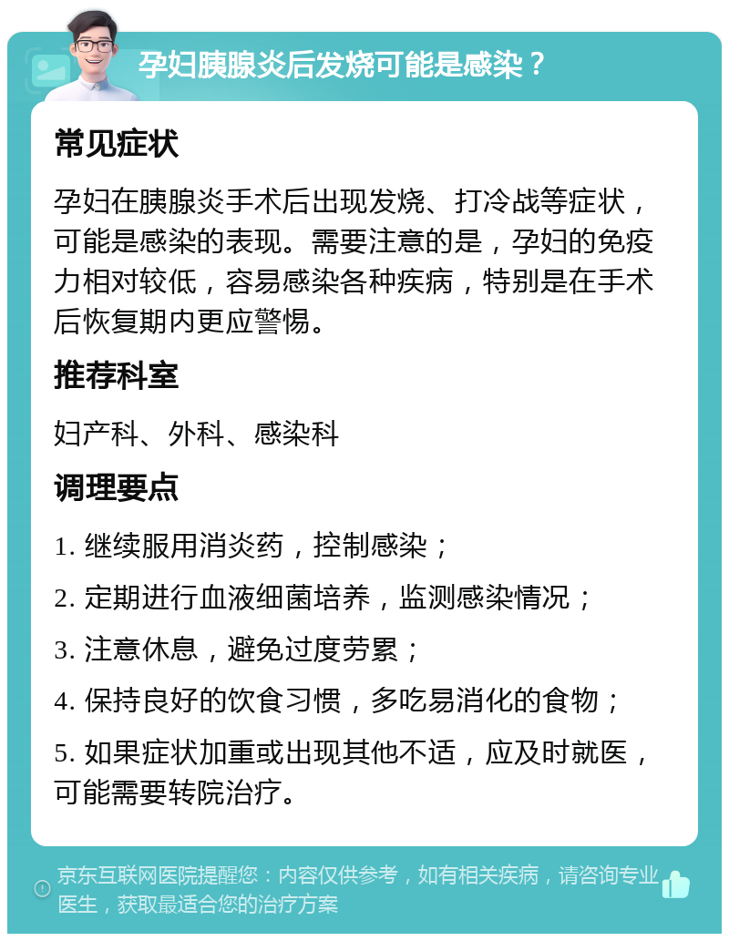 孕妇胰腺炎后发烧可能是感染？ 常见症状 孕妇在胰腺炎手术后出现发烧、打冷战等症状，可能是感染的表现。需要注意的是，孕妇的免疫力相对较低，容易感染各种疾病，特别是在手术后恢复期内更应警惕。 推荐科室 妇产科、外科、感染科 调理要点 1. 继续服用消炎药，控制感染； 2. 定期进行血液细菌培养，监测感染情况； 3. 注意休息，避免过度劳累； 4. 保持良好的饮食习惯，多吃易消化的食物； 5. 如果症状加重或出现其他不适，应及时就医，可能需要转院治疗。