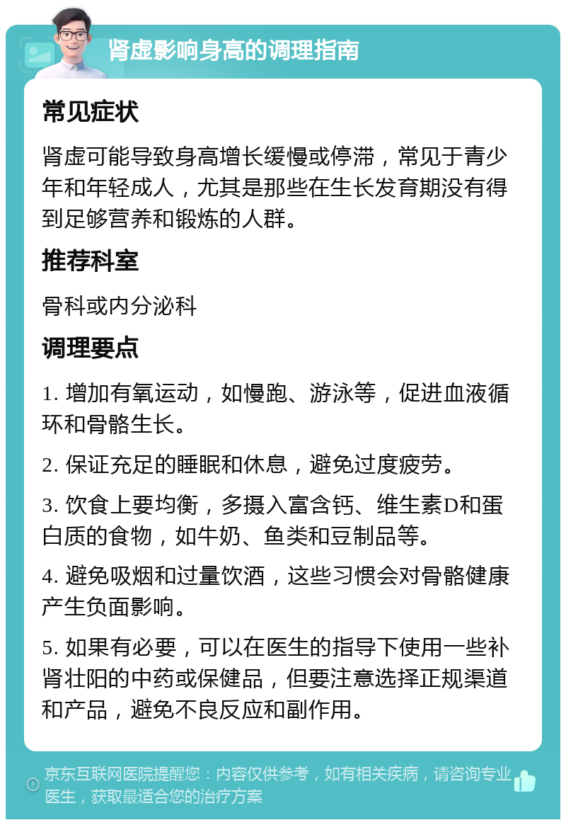 肾虚影响身高的调理指南 常见症状 肾虚可能导致身高增长缓慢或停滞，常见于青少年和年轻成人，尤其是那些在生长发育期没有得到足够营养和锻炼的人群。 推荐科室 骨科或内分泌科 调理要点 1. 增加有氧运动，如慢跑、游泳等，促进血液循环和骨骼生长。 2. 保证充足的睡眠和休息，避免过度疲劳。 3. 饮食上要均衡，多摄入富含钙、维生素D和蛋白质的食物，如牛奶、鱼类和豆制品等。 4. 避免吸烟和过量饮酒，这些习惯会对骨骼健康产生负面影响。 5. 如果有必要，可以在医生的指导下使用一些补肾壮阳的中药或保健品，但要注意选择正规渠道和产品，避免不良反应和副作用。