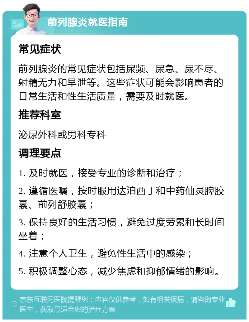 前列腺炎就医指南 常见症状 前列腺炎的常见症状包括尿频、尿急、尿不尽、射精无力和早泄等。这些症状可能会影响患者的日常生活和性生活质量，需要及时就医。 推荐科室 泌尿外科或男科专科 调理要点 1. 及时就医，接受专业的诊断和治疗； 2. 遵循医嘱，按时服用达泊西丁和中药仙灵脾胶囊、前列舒胶囊； 3. 保持良好的生活习惯，避免过度劳累和长时间坐着； 4. 注意个人卫生，避免性生活中的感染； 5. 积极调整心态，减少焦虑和抑郁情绪的影响。