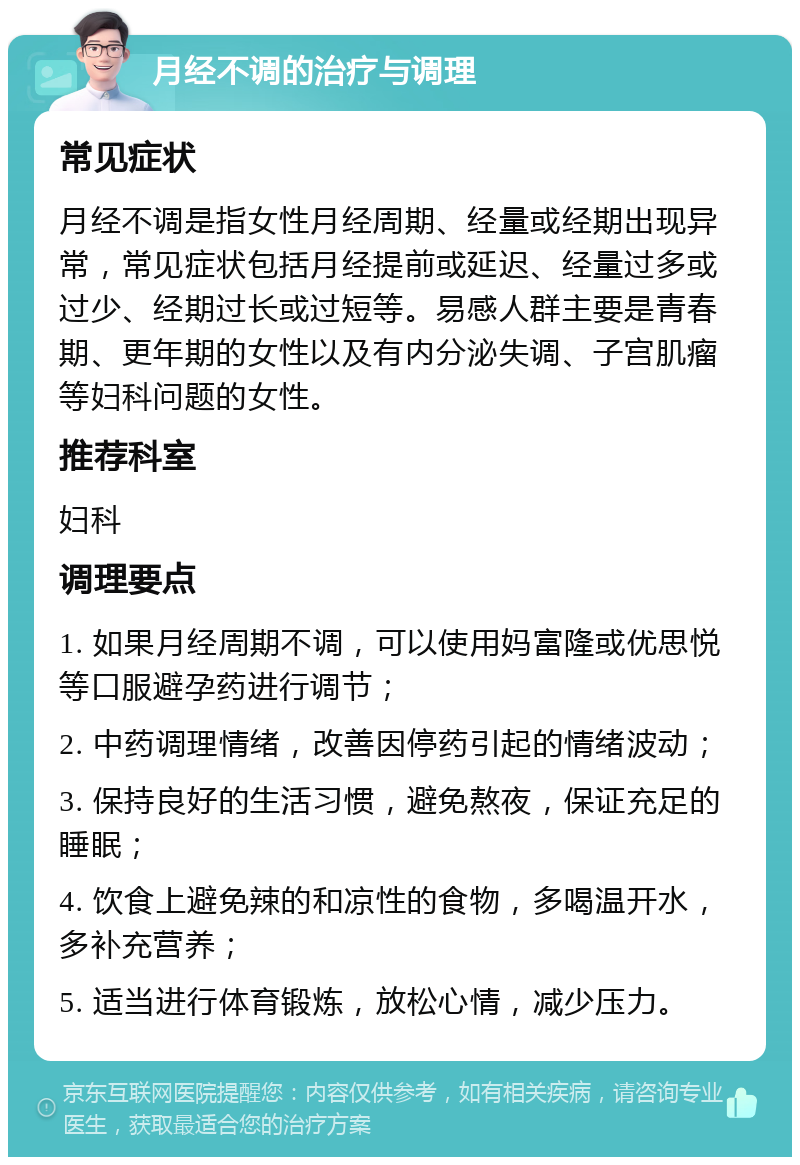 月经不调的治疗与调理 常见症状 月经不调是指女性月经周期、经量或经期出现异常，常见症状包括月经提前或延迟、经量过多或过少、经期过长或过短等。易感人群主要是青春期、更年期的女性以及有内分泌失调、子宫肌瘤等妇科问题的女性。 推荐科室 妇科 调理要点 1. 如果月经周期不调，可以使用妈富隆或优思悦等口服避孕药进行调节； 2. 中药调理情绪，改善因停药引起的情绪波动； 3. 保持良好的生活习惯，避免熬夜，保证充足的睡眠； 4. 饮食上避免辣的和凉性的食物，多喝温开水，多补充营养； 5. 适当进行体育锻炼，放松心情，减少压力。