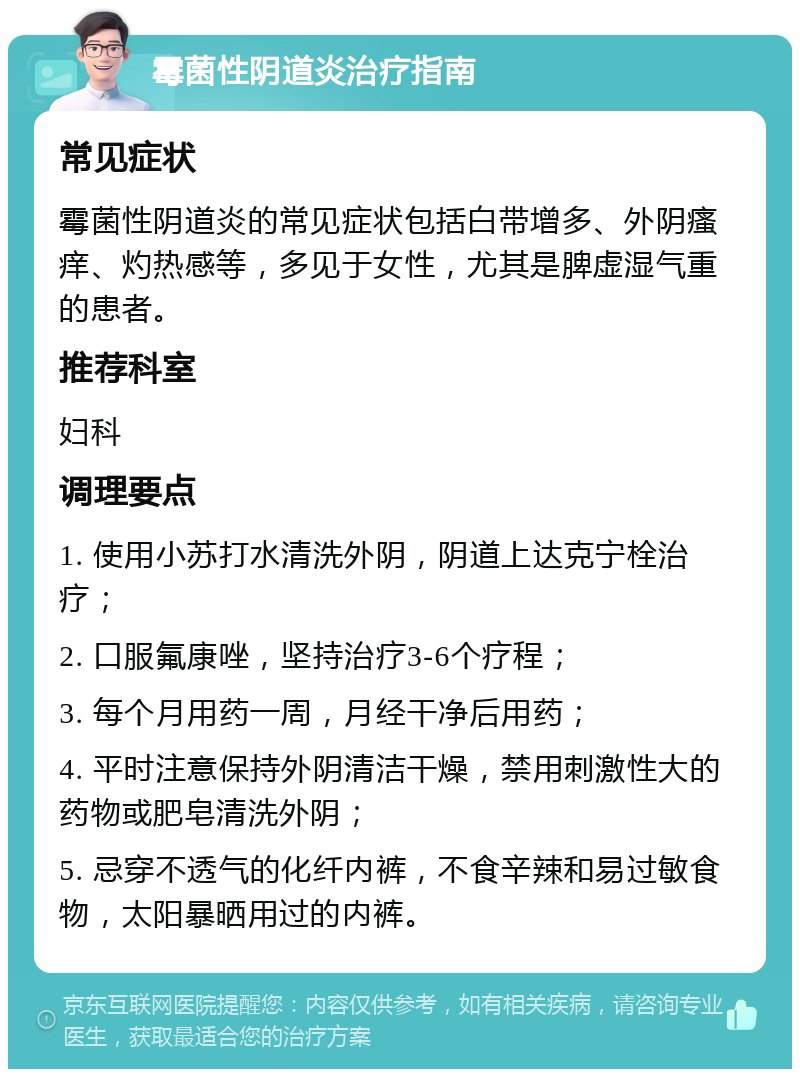 霉菌性阴道炎治疗指南 常见症状 霉菌性阴道炎的常见症状包括白带增多、外阴瘙痒、灼热感等，多见于女性，尤其是脾虚湿气重的患者。 推荐科室 妇科 调理要点 1. 使用小苏打水清洗外阴，阴道上达克宁栓治疗； 2. 口服氟康唑，坚持治疗3-6个疗程； 3. 每个月用药一周，月经干净后用药； 4. 平时注意保持外阴清洁干燥，禁用刺激性大的药物或肥皂清洗外阴； 5. 忌穿不透气的化纤内裤，不食辛辣和易过敏食物，太阳暴晒用过的内裤。