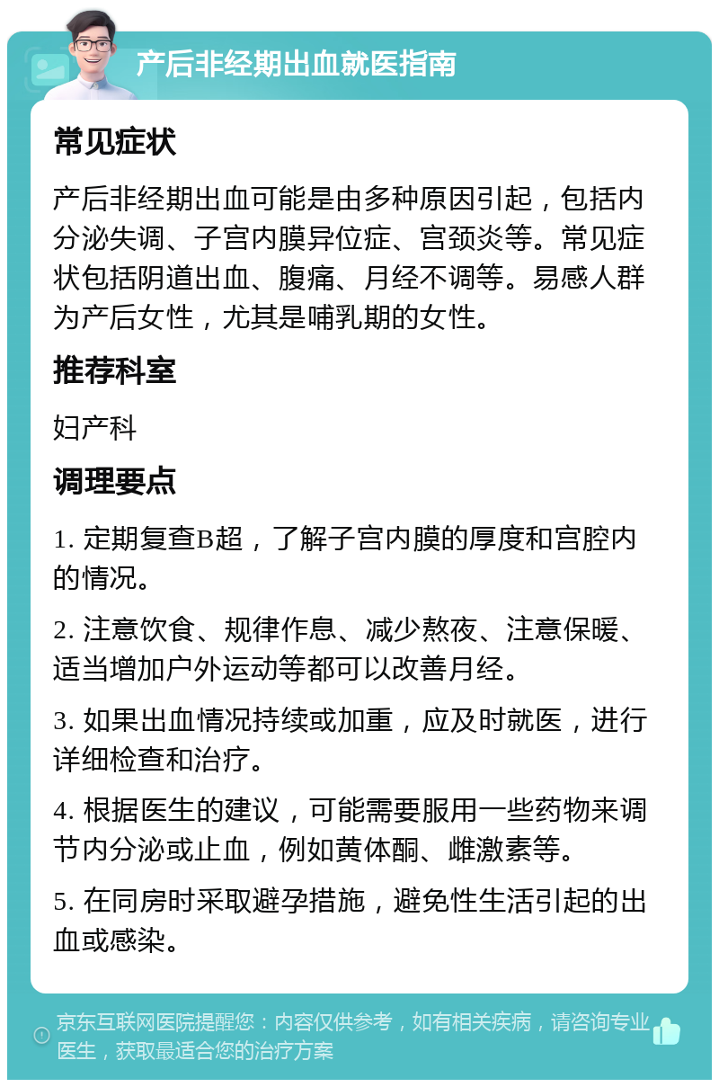 产后非经期出血就医指南 常见症状 产后非经期出血可能是由多种原因引起，包括内分泌失调、子宫内膜异位症、宫颈炎等。常见症状包括阴道出血、腹痛、月经不调等。易感人群为产后女性，尤其是哺乳期的女性。 推荐科室 妇产科 调理要点 1. 定期复查B超，了解子宫内膜的厚度和宫腔内的情况。 2. 注意饮食、规律作息、减少熬夜、注意保暖、适当增加户外运动等都可以改善月经。 3. 如果出血情况持续或加重，应及时就医，进行详细检查和治疗。 4. 根据医生的建议，可能需要服用一些药物来调节内分泌或止血，例如黄体酮、雌激素等。 5. 在同房时采取避孕措施，避免性生活引起的出血或感染。