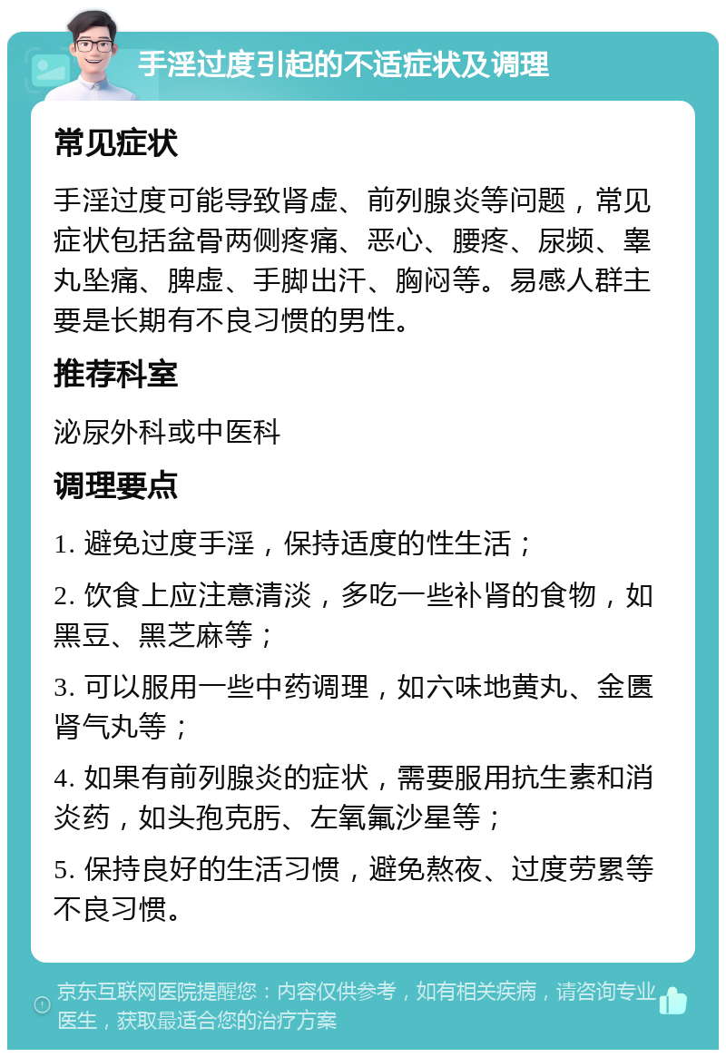 手淫过度引起的不适症状及调理 常见症状 手淫过度可能导致肾虚、前列腺炎等问题，常见症状包括盆骨两侧疼痛、恶心、腰疼、尿频、睾丸坠痛、脾虚、手脚出汗、胸闷等。易感人群主要是长期有不良习惯的男性。 推荐科室 泌尿外科或中医科 调理要点 1. 避免过度手淫，保持适度的性生活； 2. 饮食上应注意清淡，多吃一些补肾的食物，如黑豆、黑芝麻等； 3. 可以服用一些中药调理，如六味地黄丸、金匮肾气丸等； 4. 如果有前列腺炎的症状，需要服用抗生素和消炎药，如头孢克肟、左氧氟沙星等； 5. 保持良好的生活习惯，避免熬夜、过度劳累等不良习惯。