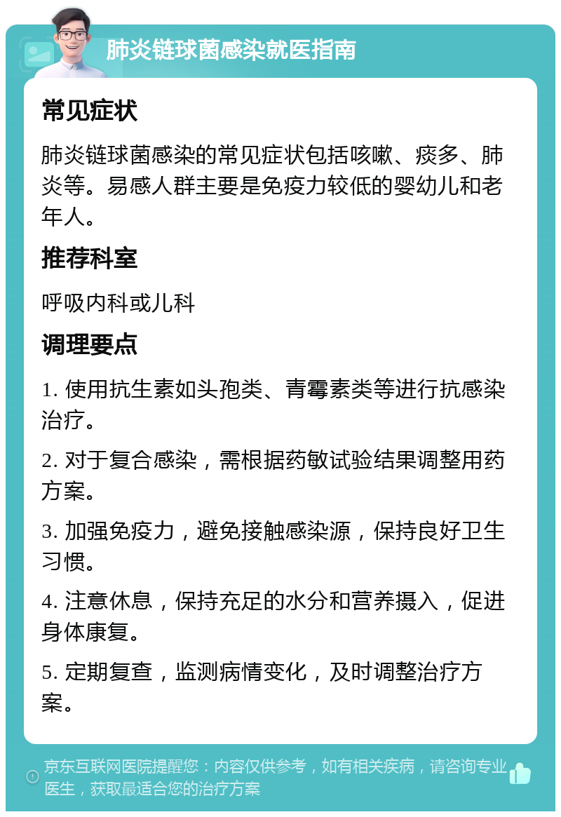 肺炎链球菌感染就医指南 常见症状 肺炎链球菌感染的常见症状包括咳嗽、痰多、肺炎等。易感人群主要是免疫力较低的婴幼儿和老年人。 推荐科室 呼吸内科或儿科 调理要点 1. 使用抗生素如头孢类、青霉素类等进行抗感染治疗。 2. 对于复合感染，需根据药敏试验结果调整用药方案。 3. 加强免疫力，避免接触感染源，保持良好卫生习惯。 4. 注意休息，保持充足的水分和营养摄入，促进身体康复。 5. 定期复查，监测病情变化，及时调整治疗方案。