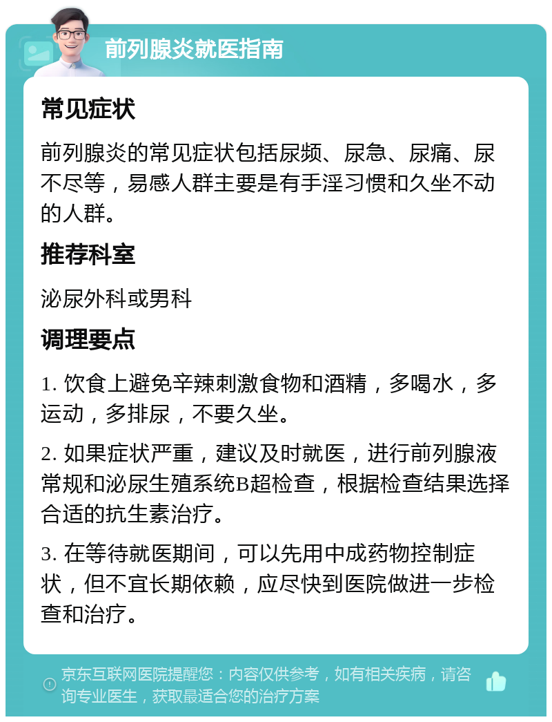 前列腺炎就医指南 常见症状 前列腺炎的常见症状包括尿频、尿急、尿痛、尿不尽等，易感人群主要是有手淫习惯和久坐不动的人群。 推荐科室 泌尿外科或男科 调理要点 1. 饮食上避免辛辣刺激食物和酒精，多喝水，多运动，多排尿，不要久坐。 2. 如果症状严重，建议及时就医，进行前列腺液常规和泌尿生殖系统B超检查，根据检查结果选择合适的抗生素治疗。 3. 在等待就医期间，可以先用中成药物控制症状，但不宜长期依赖，应尽快到医院做进一步检查和治疗。