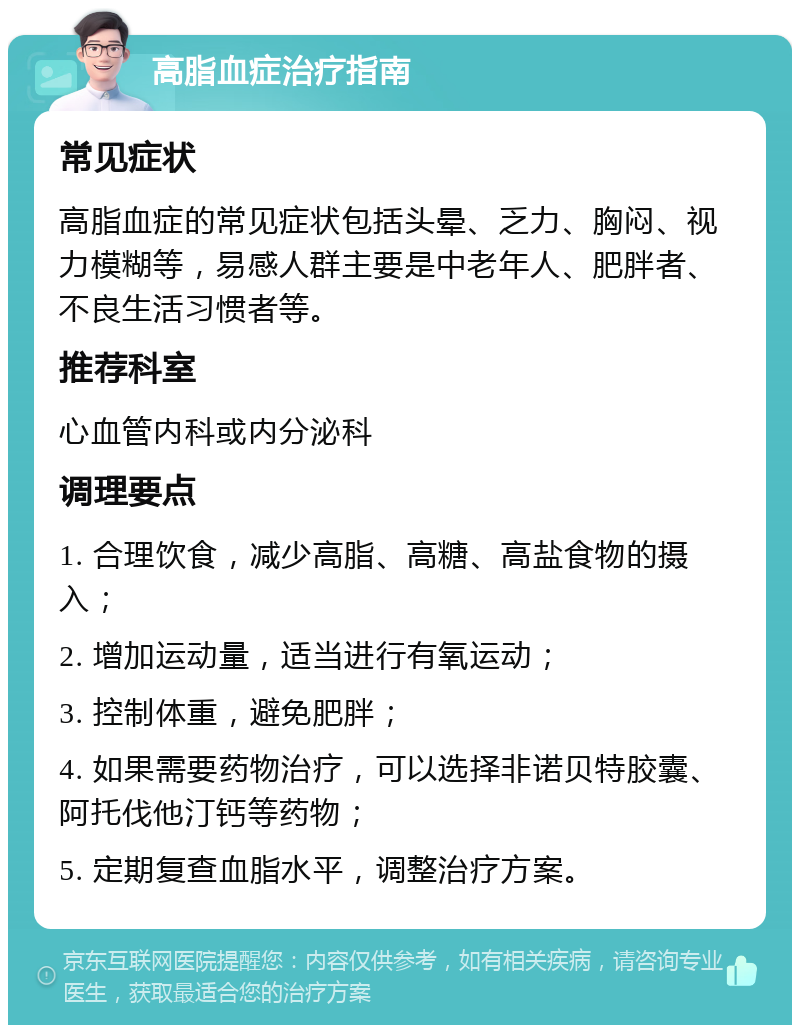 高脂血症治疗指南 常见症状 高脂血症的常见症状包括头晕、乏力、胸闷、视力模糊等，易感人群主要是中老年人、肥胖者、不良生活习惯者等。 推荐科室 心血管内科或内分泌科 调理要点 1. 合理饮食，减少高脂、高糖、高盐食物的摄入； 2. 增加运动量，适当进行有氧运动； 3. 控制体重，避免肥胖； 4. 如果需要药物治疗，可以选择非诺贝特胶囊、阿托伐他汀钙等药物； 5. 定期复查血脂水平，调整治疗方案。